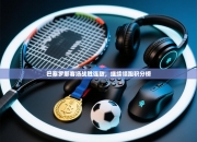 巴塞罗那客场战胜强敌，继续领跑积分榜